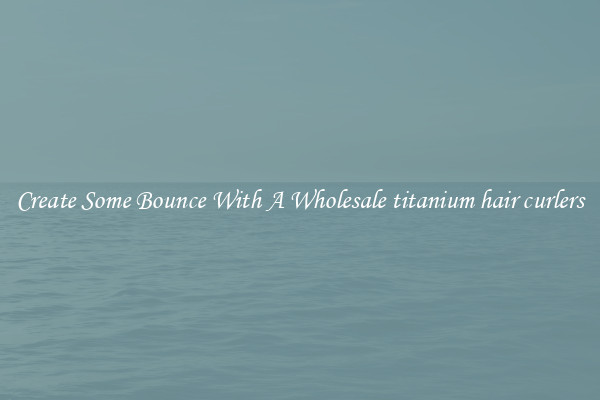 Create Some Bounce With A Wholesale titanium hair curlers