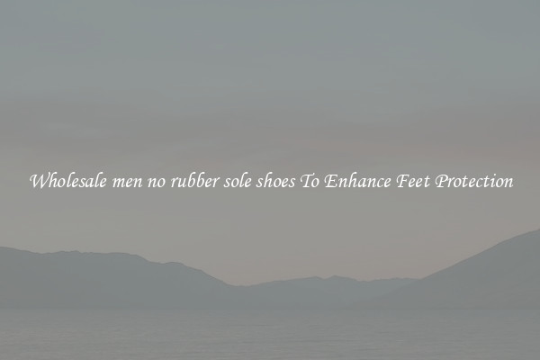 Wholesale men no rubber sole shoes To Enhance Feet Protection