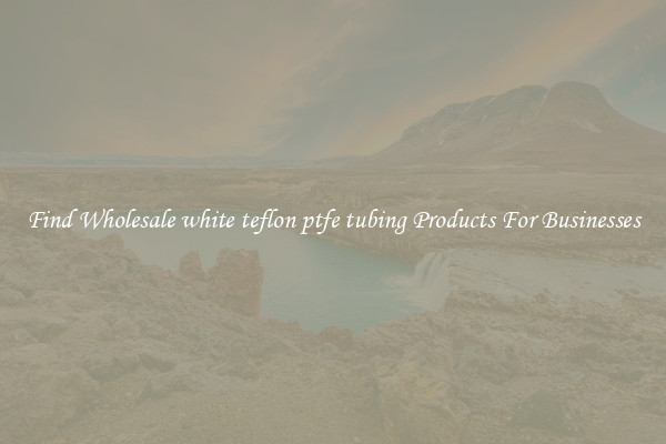Find Wholesale white teflon ptfe tubing Products For Businesses